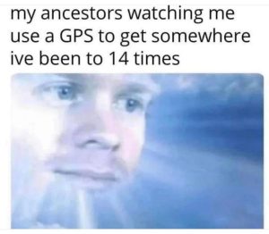 my ancestors watching me use a GPS to get somewhere ive been to 14 times